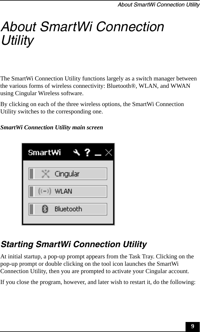 About SmartWi Connection Utility9About SmartWi Connection UtilityThe SmartWi Connection Utility functions largely as a switch manager between the various forms of wireless connectivity: Bluetooth®, WLAN, and WWAN using Cingular Wireless software.By clicking on each of the three wireless options, the SmartWi Connection Utility switches to the corresponding one.Starting SmartWi Connection UtilityAt initial startup, a pop-up prompt appears from the Task Tray. Clicking on the pop-up prompt or double clicking on the tool icon launches the SmartWi Connection Utility, then you are prompted to activate your Cingular account.If you close the program, however, and later wish to restart it, do the following:SmartWi Connection Utility main screen