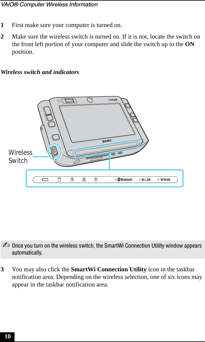 VAIO® Computer Wireless Information101First make sure your computer is turned on.2Make sure the wireless switch is turned on. If it is not, locate the switch on the front left portion of your computer and slide the switch up to the ON position.3You may also click the SmartWi Connection Utility icon in the taskbar notification area. Depending on the wireless selection, one of six icons may appear in the taskbar notification area.Wireless switch and indicators✍Once you turn on the wireless switch, the SmartWi Connection Utility window appears automatically.WirelessSwitch