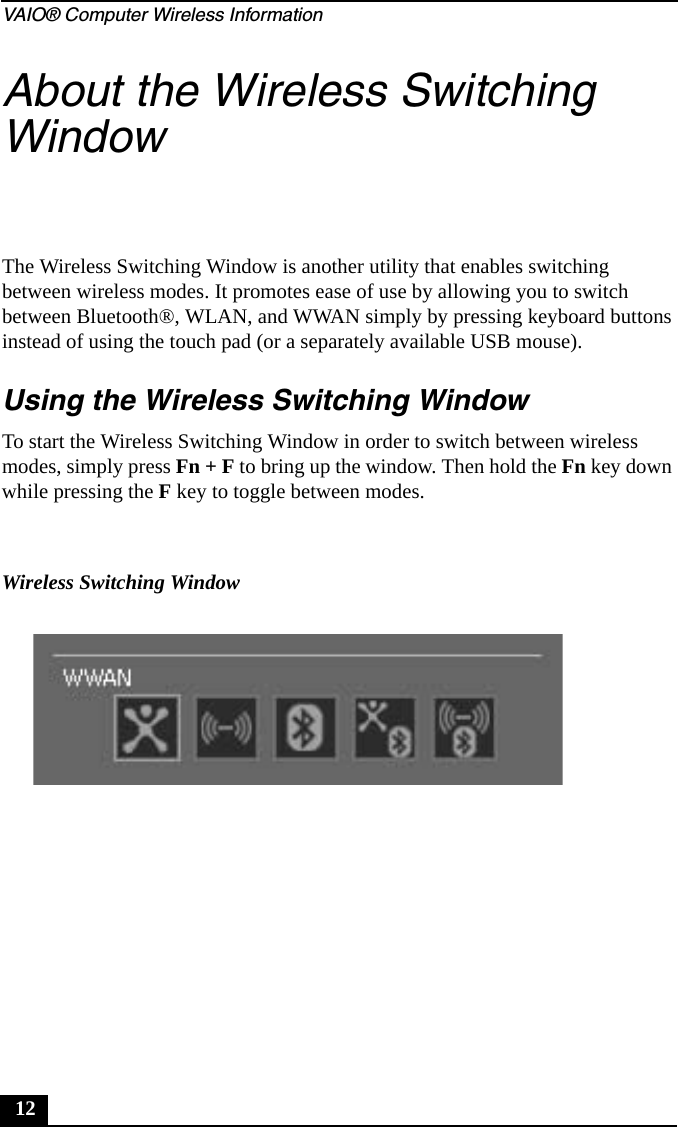 VAIO® Computer Wireless Information12About the Wireless Switching WindowThe Wireless Switching Window is another utility that enables switching between wireless modes. It promotes ease of use by allowing you to switch between Bluetooth®, WLAN, and WWAN simply by pressing keyboard buttons instead of using the touch pad (or a separately available USB mouse).Using the Wireless Switching WindowTo start the Wireless Switching Window in order to switch between wireless modes, simply press Fn + F to bring up the window. Then hold the Fn key down while pressing the F key to toggle between modes.Wireless Switching Window