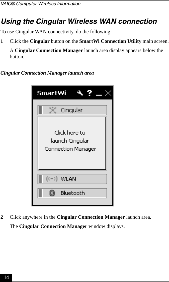 VAIO® Computer Wireless Information14Using the Cingular Wireless WAN connectionTo use Cingular WAN connectivity, do the following:1Click the Cingular button on the SmartWi Connection Utility main screen.A Cingular Connection Manager launch area display appears below the button.2Click anywhere in the Cingular Connection Manager launch area.The Cingular Connection Manager window displays.Cingular Connection Manager launch area