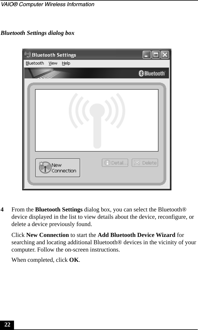 VAIO® Computer Wireless Information224From the Bluetooth Settings dialog box, you can select the Bluetooth® device displayed in the list to view details about the device, reconfigure, or delete a device previously found.Click New Connection to start the Add Bluetooth Device Wizard for searching and locating additional Bluetooth® devices in the vicinity of your computer. Follow the on-screen instructions.When completed, click OK.Bluetooth Settings dialog box