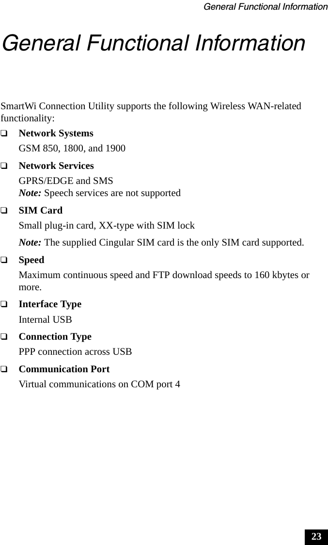 General Functional Information23General Functional InformationSmartWi Connection Utility supports the following Wireless WAN-related functionality:❑Network SystemsGSM 850, 1800, and 1900❑Network ServicesGPRS/EDGE and SMSNote: Speech services are not supported❑SIM CardSmall plug-in card, XX-type with SIM lockNote: The supplied Cingular SIM card is the only SIM card supported.❑SpeedMaximum continuous speed and FTP download speeds to 160 kbytes or more.❑Interface TypeInternal USB ❑Connection TypePPP connection across USB❑Communication PortVirtual communications on COM port 4