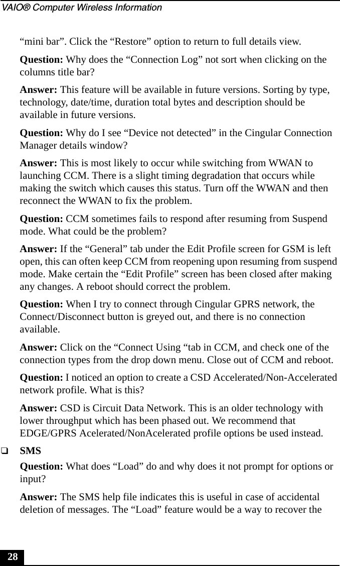 VAIO® Computer Wireless Information28“mini bar”. Click the “Restore” option to return to full details view.Question: Why does the “Connection Log” not sort when clicking on the columns title bar?Answer: This feature will be available in future versions. Sorting by type, technology, date/time, duration total bytes and description should be available in future versions.Question: Why do I see “Device not detected” in the Cingular Connection Manager details window?Answer: This is most likely to occur while switching from WWAN to launching CCM. There is a slight timing degradation that occurs while making the switch which causes this status. Turn off the WWAN and then reconnect the WWAN to fix the problem.Question: CCM sometimes fails to respond after resuming from Suspend mode. What could be the problem?Answer: If the “General” tab under the Edit Profile screen for GSM is left open, this can often keep CCM from reopening upon resuming from suspend mode. Make certain the “Edit Profile” screen has been closed after making any changes. A reboot should correct the problem.Question: When I try to connect through Cingular GPRS network, the Connect/Disconnect button is greyed out, and there is no connection available.Answer: Click on the “Connect Using “tab in CCM, and check one of the connection types from the drop down menu. Close out of CCM and reboot.Question: I noticed an option to create a CSD Accelerated/Non-Accelerated network profile. What is this?Answer: CSD is Circuit Data Network. This is an older technology with lower throughput which has been phased out. We recommend that EDGE/GPRS Acelerated/NonAcelerated profile options be used instead.❑SMSQuestion: What does “Load” do and why does it not prompt for options or input?Answer: The SMS help file indicates this is useful in case of accidental deletion of messages. The “Load” feature would be a way to recover the 