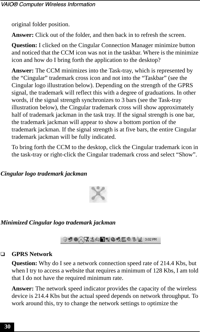 VAIO® Computer Wireless Information30original folder position.Answer: Click out of the folder, and then back in to refresh the screen.Question: I clicked on the Cingular Connection Manager minimize button and noticed that the CCM icon was not in the taskbar. Where is the minimize icon and how do I bring forth the application to the desktop?Answer: The CCM minimizes into the Task-tray, which is represented by the “Cingular” trademark cross icon and not into the “Taskbar” (see the Cingular logo illustration below). Depending on the strength of the GPRS signal, the trademark will reflect this with a degree of graduations. In other words, if the signal strength synchronizes to 3 bars (see the Task-tray illustration below), the Cingular trademark cross will show approximately half of trademark jackman in the task tray. If the signal strength is one bar, the trademark jackman will appear to show a bottom portion of the trademark jackman. If the signal strength is at five bars, the entire Cingular trademark jackman will be fully indicated.To bring forth the CCM to the desktop, click the Cingular trademark icon in the task-tray or right-click the Cingular trademark cross and select “Show”.❑GPRS NetworkQuestion: Why do I see a network connection speed rate of 214.4 Kbs, but when I try to access a website that requires a minimum of 128 Kbs, I am told that I do not have the required minimum rate.Answer: The network speed indicator provides the capacity of the wireless device is 214.4 Kbs but the actual speed depends on network throughput. To work around this, try to change the network settings to optimize the Cingular logo trademark jackmanMinimized Cingular logo trademark jackman