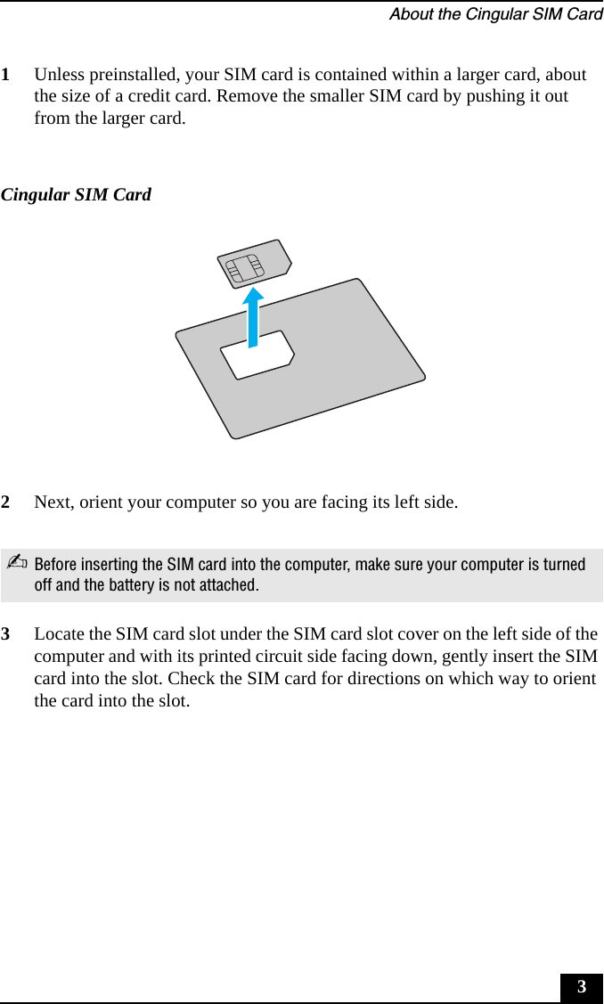 About the Cingular SIM Card31Unless preinstalled, your SIM card is contained within a larger card, about the size of a credit card. Remove the smaller SIM card by pushing it out from the larger card.2Next, orient your computer so you are facing its left side.3Locate the SIM card slot under the SIM card slot cover on the left side of the computer and with its printed circuit side facing down, gently insert the SIM card into the slot. Check the SIM card for directions on which way to orient the card into the slot.Cingular SIM Card✍Before inserting the SIM card into the computer, make sure your computer is turned off and the battery is not attached.