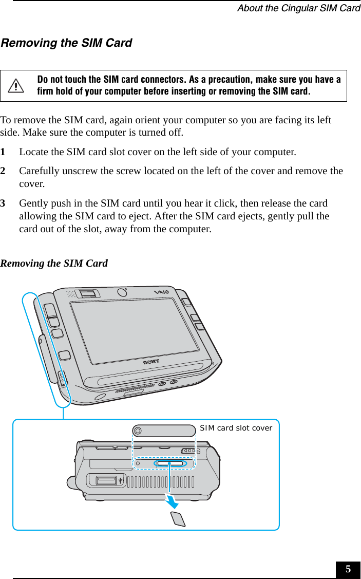 About the Cingular SIM Card5Removing the SIM CardTo remove the SIM card, again orient your computer so you are facing its left side. Make sure the computer is turned off.1Locate the SIM card slot cover on the left side of your computer.2Carefully unscrew the screw located on the left of the cover and remove the cover. 3Gently push in the SIM card until you hear it click, then release the card allowing the SIM card to eject. After the SIM card ejects, gently pull the card out of the slot, away from the computer.Do not touch the SIM card connectors. As a precaution, make sure you have a firm hold of your computer before inserting or removing the SIM card.Removing the SIM CardSIM card slot cover