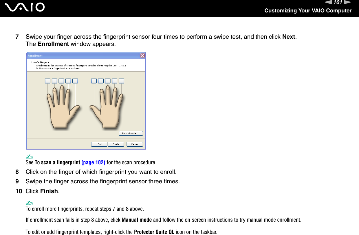 101nNCustomizing Your VAIO Computer7Swipe your finger across the fingerprint sensor four times to perform a swipe test, and then click Next.The Enrollment window appears.✍See To scan a fingerprint (page 102) for the scan procedure.8Click on the finger of which fingerprint you want to enroll.9Swipe the finger across the fingerprint sensor three times.10 Click Finish.✍To enroll more fingerprints, repeat steps 7 and 8 above.If enrollment scan fails in step 8 above, click Manual mode and follow the on-screen instructions to try manual mode enrollment.To edit or add fingerprint templates, right-click the Protector Suite QL icon on the taskbar.