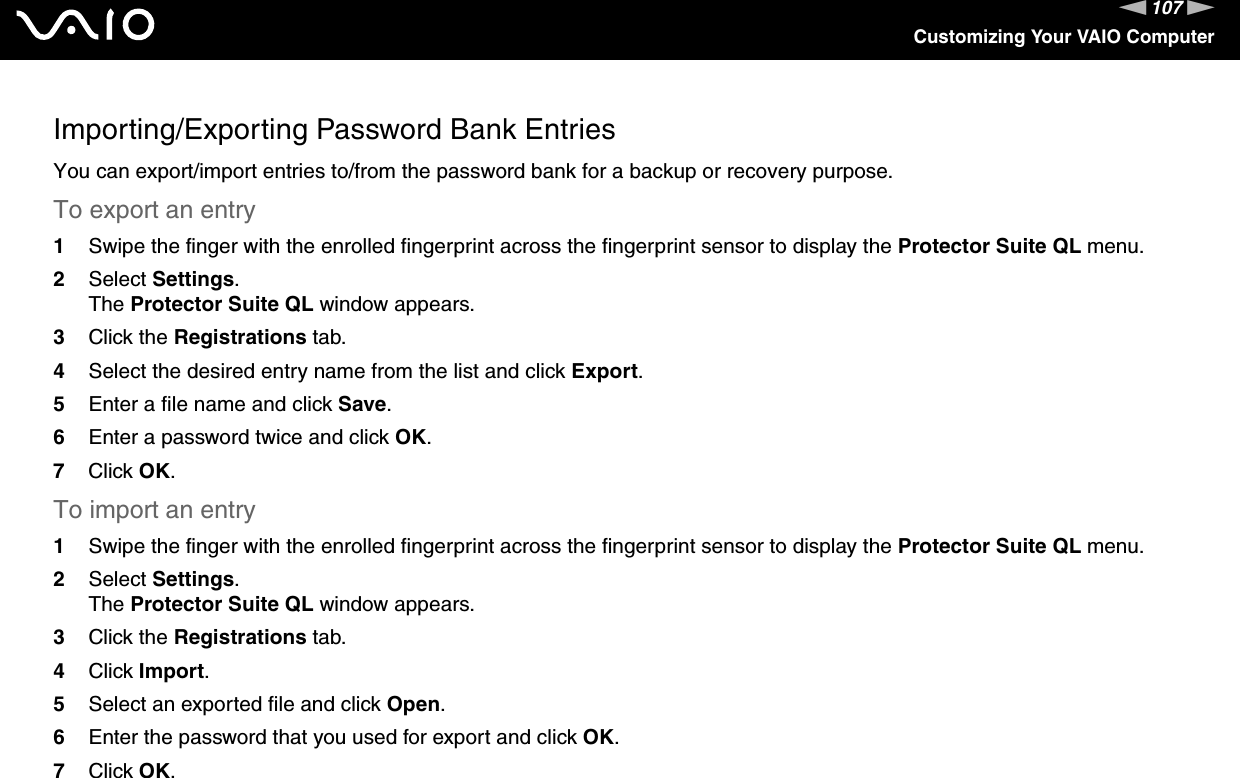 107nNCustomizing Your VAIO ComputerImporting/Exporting Password Bank EntriesYou can export/import entries to/from the password bank for a backup or recovery purpose.To export an entry1Swipe the finger with the enrolled fingerprint across the fingerprint sensor to display the Protector Suite QL menu.2Select Settings.The Protector Suite QL window appears.3Click the Registrations tab.4Select the desired entry name from the list and click Export.5Enter a file name and click Save.6Enter a password twice and click OK.7Click OK.To import an entry1Swipe the finger with the enrolled fingerprint across the fingerprint sensor to display the Protector Suite QL menu.2Select Settings.The Protector Suite QL window appears.3Click the Registrations tab.4Click Import.5Select an exported file and click Open.6Enter the password that you used for export and click OK.7Click OK. 