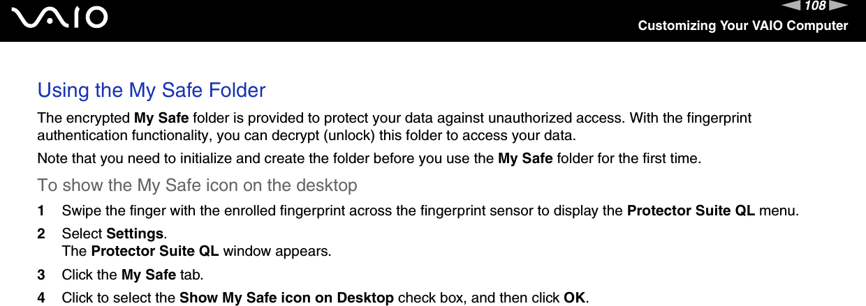 108nNCustomizing Your VAIO ComputerUsing the My Safe FolderThe encrypted My Safe folder is provided to protect your data against unauthorized access. With the fingerprint authentication functionality, you can decrypt (unlock) this folder to access your data.Note that you need to initialize and create the folder before you use the My Safe folder for the first time.To show the My Safe icon on the desktop1Swipe the finger with the enrolled fingerprint across the fingerprint sensor to display the Protector Suite QL menu.2Select Settings.The Protector Suite QL window appears.3Click the My Safe tab.4Click to select the Show My Safe icon on Desktop check box, and then click OK.