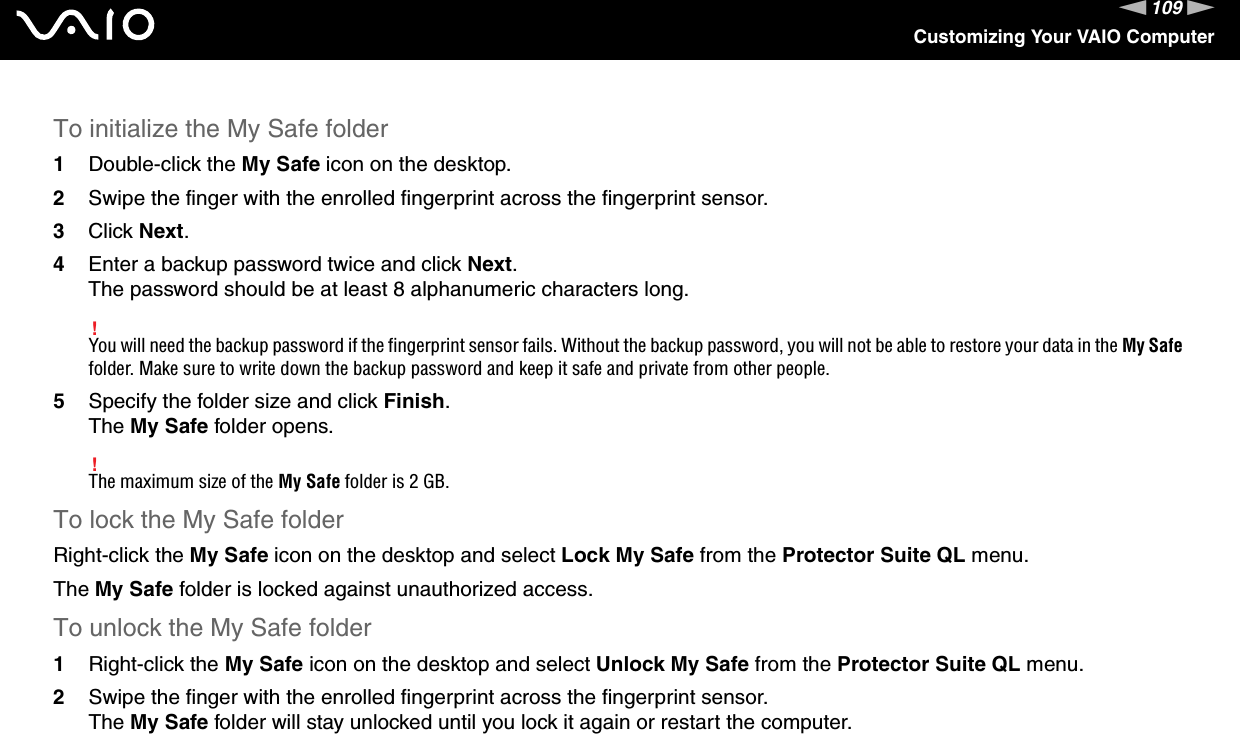 109nNCustomizing Your VAIO ComputerTo initialize the My Safe folder1Double-click the My Safe icon on the desktop.2Swipe the finger with the enrolled fingerprint across the fingerprint sensor.3Click Next.4Enter a backup password twice and click Next.The password should be at least 8 alphanumeric characters long.!You will need the backup password if the fingerprint sensor fails. Without the backup password, you will not be able to restore your data in the My Safe folder. Make sure to write down the backup password and keep it safe and private from other people.5Specify the folder size and click Finish.The My Safe folder opens.!The maximum size of the My Safe folder is 2 GB.To lock the My Safe folderRight-click the My Safe icon on the desktop and select Lock My Safe from the Protector Suite QL menu.The My Safe folder is locked against unauthorized access.To unlock the My Safe folder1Right-click the My Safe icon on the desktop and select Unlock My Safe from the Protector Suite QL menu.2Swipe the finger with the enrolled fingerprint across the fingerprint sensor.The My Safe folder will stay unlocked until you lock it again or restart the computer.