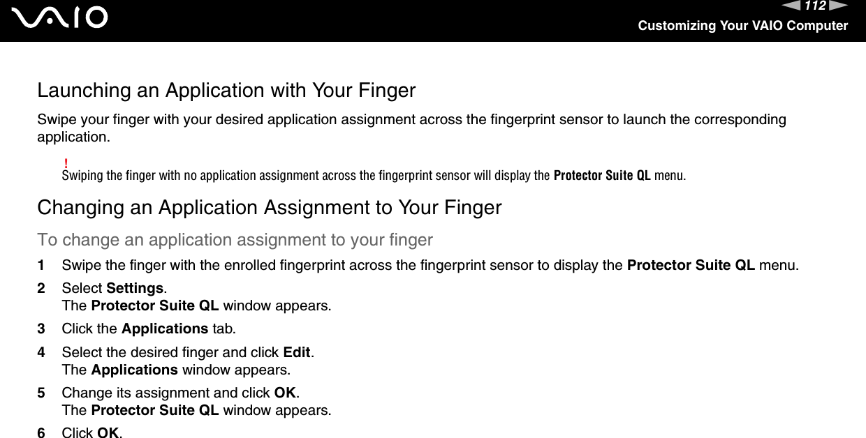 112nNCustomizing Your VAIO ComputerLaunching an Application with Your FingerSwipe your finger with your desired application assignment across the fingerprint sensor to launch the corresponding application.!Swiping the finger with no application assignment across the fingerprint sensor will display the Protector Suite QL menu.Changing an Application Assignment to Your FingerTo change an application assignment to your finger1Swipe the finger with the enrolled fingerprint across the fingerprint sensor to display the Protector Suite QL menu.2Select Settings.The Protector Suite QL window appears.3Click the Applications tab.4Select the desired finger and click Edit.The Applications window appears.5Change its assignment and click OK.The Protector Suite QL window appears.6Click OK.