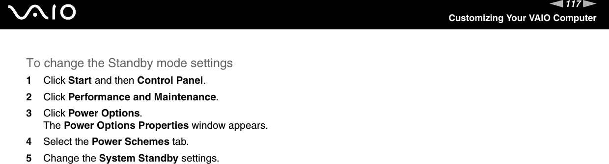 117nNCustomizing Your VAIO ComputerTo change the Standby mode settings1Click Start and then Control Panel.2Click Performance and Maintenance.3Click Power Options.The Power Options Properties window appears.4Select the Power Schemes tab.5Change the System Standby settings. 