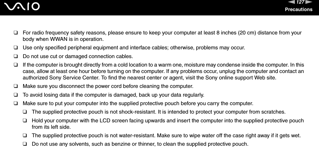 127nNPrecautions❑For radio frequency safety reasons, please ensure to keep your computer at least 8 inches (20 cm) distance from your body when WWAN is in operation.❑Use only specified peripheral equipment and interface cables; otherwise, problems may occur.❑Do not use cut or damaged connection cables.❑If the computer is brought directly from a cold location to a warm one, moisture may condense inside the computer. In this case, allow at least one hour before turning on the computer. If any problems occur, unplug the computer and contact an authorized Sony Service Center. To find the nearest center or agent, visit the Sony online support Web site.❑Make sure you disconnect the power cord before cleaning the computer.❑To avoid losing data if the computer is damaged, back up your data regularly.❑Make sure to put your computer into the supplied protective pouch before you carry the computer.❑The supplied protective pouch is not shock-resistant. It is intended to protect your computer from scratches.❑Hold your computer with the LCD screen facing upwards and insert the computer into the supplied protective pouch from its left side.❑The supplied protective pouch is not water-resistant. Make sure to wipe water off the case right away if it gets wet.❑Do not use any solvents, such as benzine or thinner, to clean the supplied protective pouch. 