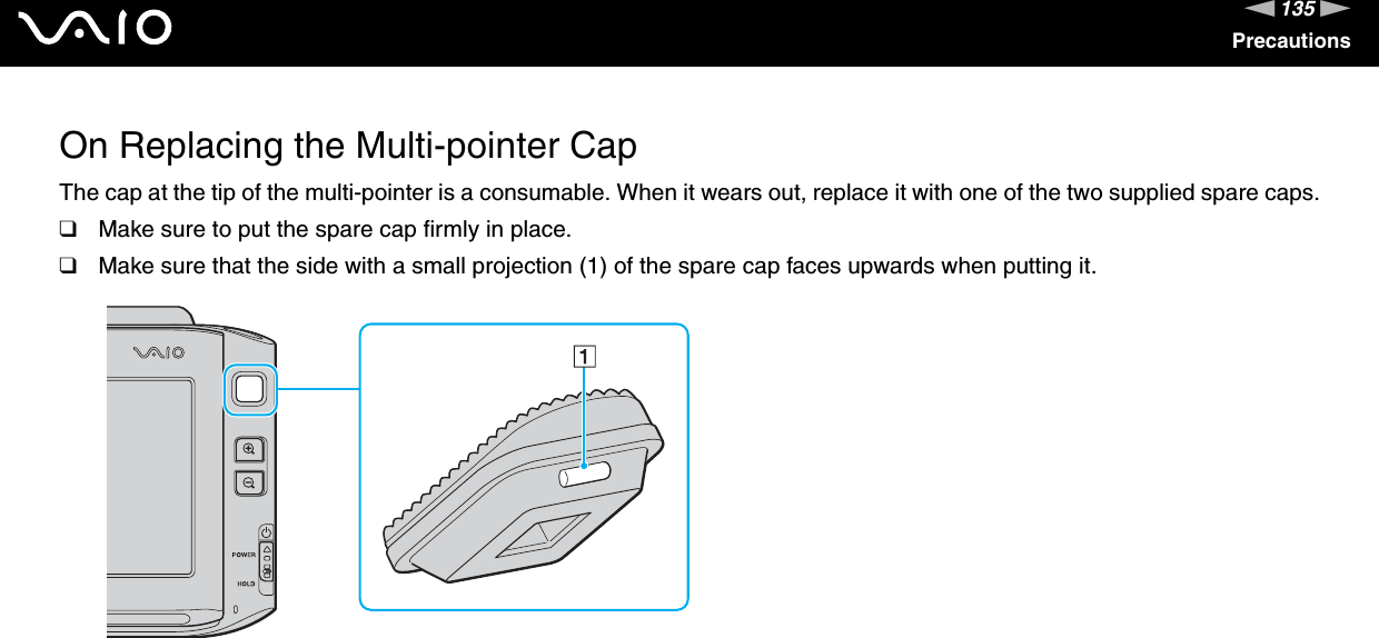 135nNPrecautionsOn Replacing the Multi-pointer CapThe cap at the tip of the multi-pointer is a consumable. When it wears out, replace it with one of the two supplied spare caps.❑Make sure to put the spare cap firmly in place.❑Make sure that the side with a small projection (1) of the spare cap faces upwards when putting it. 