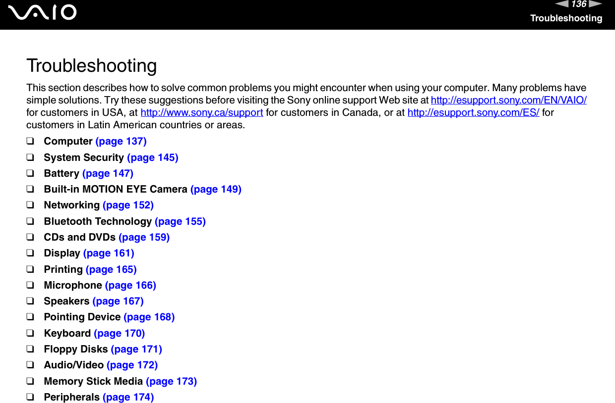 136nNTroubleshootingTroubleshootingThis section describes how to solve common problems you might encounter when using your computer. Many problems have simple solutions. Try these suggestions before visiting the Sony online support Web site at http://esupport.sony.com/EN/VAIO/ for customers in USA, at http://www.sony.ca/support for customers in Canada, or at http://esupport.sony.com/ES/ for customers in Latin American countries or areas.❑Computer (page 137)❑System Security (page 145)❑Battery (page 147)❑Built-in MOTION EYE Camera (page 149)❑Networking (page 152)❑Bluetooth Technology (page 155)❑CDs and DVDs (page 159)❑Display (page 161)❑Printing (page 165)❑Microphone (page 166)❑Speakers (page 167)❑Pointing Device (page 168)❑Keyboard (page 170)❑Floppy Disks (page 171)❑Audio/Video (page 172)❑Memory Stick Media (page 173)❑Peripherals (page 174)