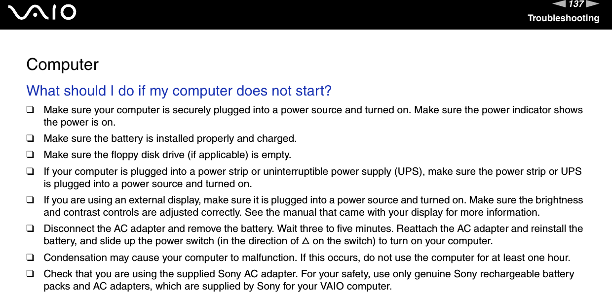 137nNTroubleshootingComputerWhat should I do if my computer does not start?❑Make sure your computer is securely plugged into a power source and turned on. Make sure the power indicator shows the power is on.❑Make sure the battery is installed properly and charged.❑Make sure the floppy disk drive (if applicable) is empty.❑If your computer is plugged into a power strip or uninterruptible power supply (UPS), make sure the power strip or UPS is plugged into a power source and turned on.❑If you are using an external display, make sure it is plugged into a power source and turned on. Make sure the brightness and contrast controls are adjusted correctly. See the manual that came with your display for more information.❑Disconnect the AC adapter and remove the battery. Wait three to five minutes. Reattach the AC adapter and reinstall the battery, and slide up the power switch (in the direction of f on the switch) to turn on your computer.❑Condensation may cause your computer to malfunction. If this occurs, do not use the computer for at least one hour.❑Check that you are using the supplied Sony AC adapter. For your safety, use only genuine Sony rechargeable battery packs and AC adapters, which are supplied by Sony for your VAIO computer. 