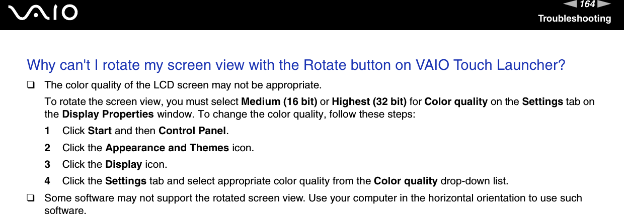 164nNTroubleshootingWhy can&apos;t I rotate my screen view with the Rotate button on VAIO Touch Launcher?❑The color quality of the LCD screen may not be appropriate.To rotate the screen view, you must select Medium (16 bit) or Highest (32 bit) for Color quality on the Settings tab on the Display Properties window. To change the color quality, follow these steps:1Click Start and then Control Panel.2Click the Appearance and Themes icon.3Click the Display icon.4Click the Settings tab and select appropriate color quality from the Color quality drop-down list.❑Some software may not support the rotated screen view. Use your computer in the horizontal orientation to use such software.  