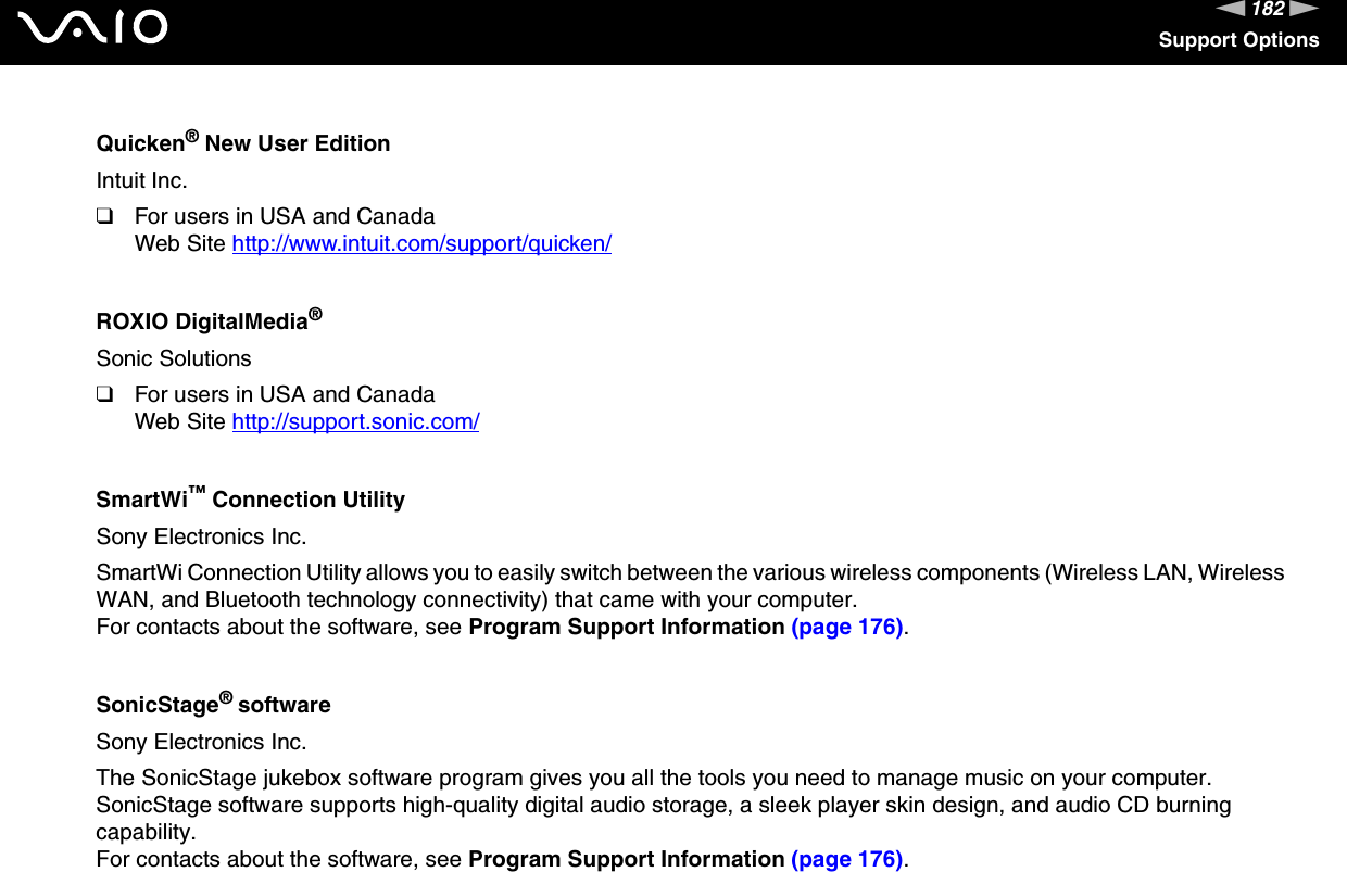182nNSupport OptionsQuicken® New User EditionIntuit Inc.❑For users in USA and CanadaWeb Site http://www.intuit.com/support/quicken/ ROXIO DigitalMedia®Sonic Solutions❑For users in USA and CanadaWeb Site http://support.sonic.com/ SmartWi™ Connection UtilitySony Electronics Inc.SmartWi Connection Utility allows you to easily switch between the various wireless components (Wireless LAN, Wireless WAN, and Bluetooth technology connectivity) that came with your computer.For contacts about the software, see Program Support Information (page 176).SonicStage® softwareSony Electronics Inc.The SonicStage jukebox software program gives you all the tools you need to manage music on your computer. SonicStage software supports high-quality digital audio storage, a sleek player skin design, and audio CD burning capability.For contacts about the software, see Program Support Information (page 176).