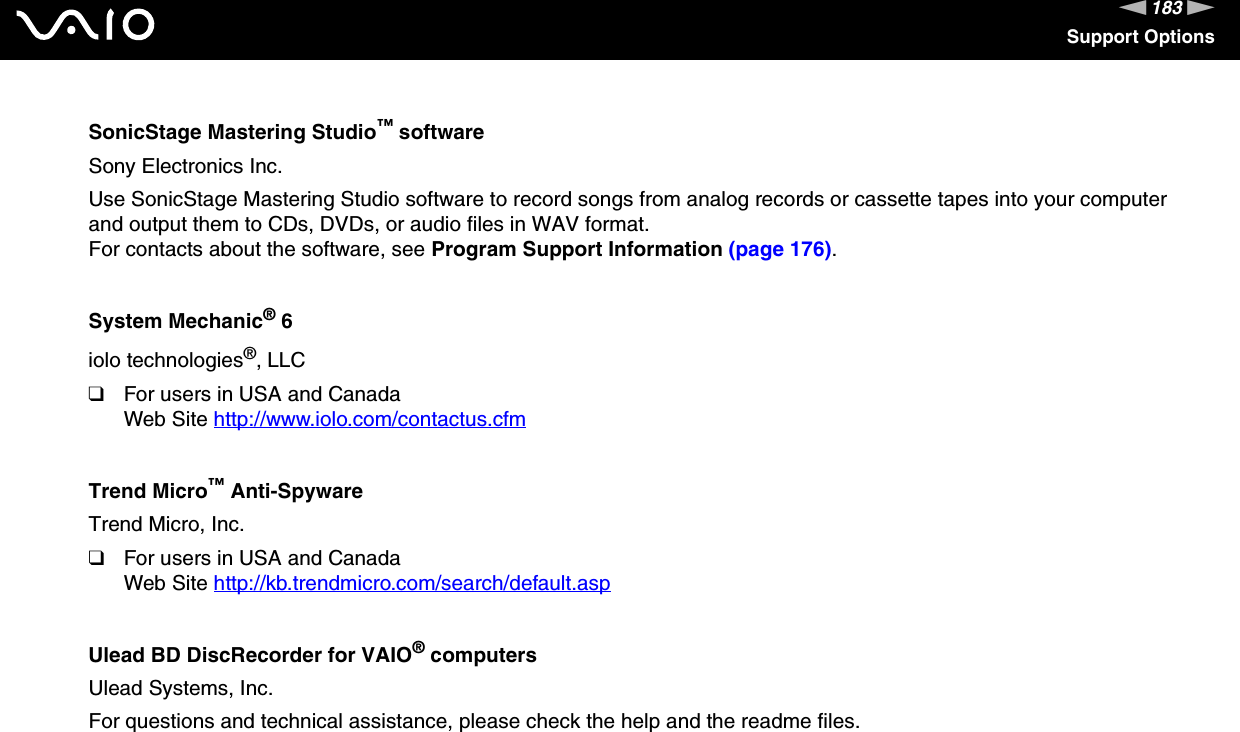 183nNSupport OptionsSonicStage Mastering Studio™ softwareSony Electronics Inc.Use SonicStage Mastering Studio software to record songs from analog records or cassette tapes into your computer and output them to CDs, DVDs, or audio files in WAV format.For contacts about the software, see Program Support Information (page 176).System Mechanic® 6iolo technologies®, LLC❑For users in USA and CanadaWeb Site http://www.iolo.com/contactus.cfm Trend Micro™ Anti-SpywareTrend Micro, Inc.❑For users in USA and CanadaWeb Site http://kb.trendmicro.com/search/default.asp Ulead BD DiscRecorder for VAIO® computersUlead Systems, Inc.For questions and technical assistance, please check the help and the readme files. 