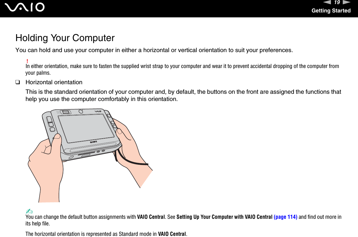 19nNGetting StartedHolding Your ComputerYou can hold and use your computer in either a horizontal or vertical orientation to suit your preferences.!In either orientation, make sure to fasten the supplied wrist strap to your computer and wear it to prevent accidental dropping of the computer from your palms.❑Horizontal orientationThis is the standard orientation of your computer and, by default, the buttons on the front are assigned the functions that help you use the computer comfortably in this orientation.✍You can change the default button assignments with VAIO Central. See Setting Up Your Computer with VAIO Central (page 114) and find out more in its help file.The horizontal orientation is represented as Standard mode in VAIO Central.