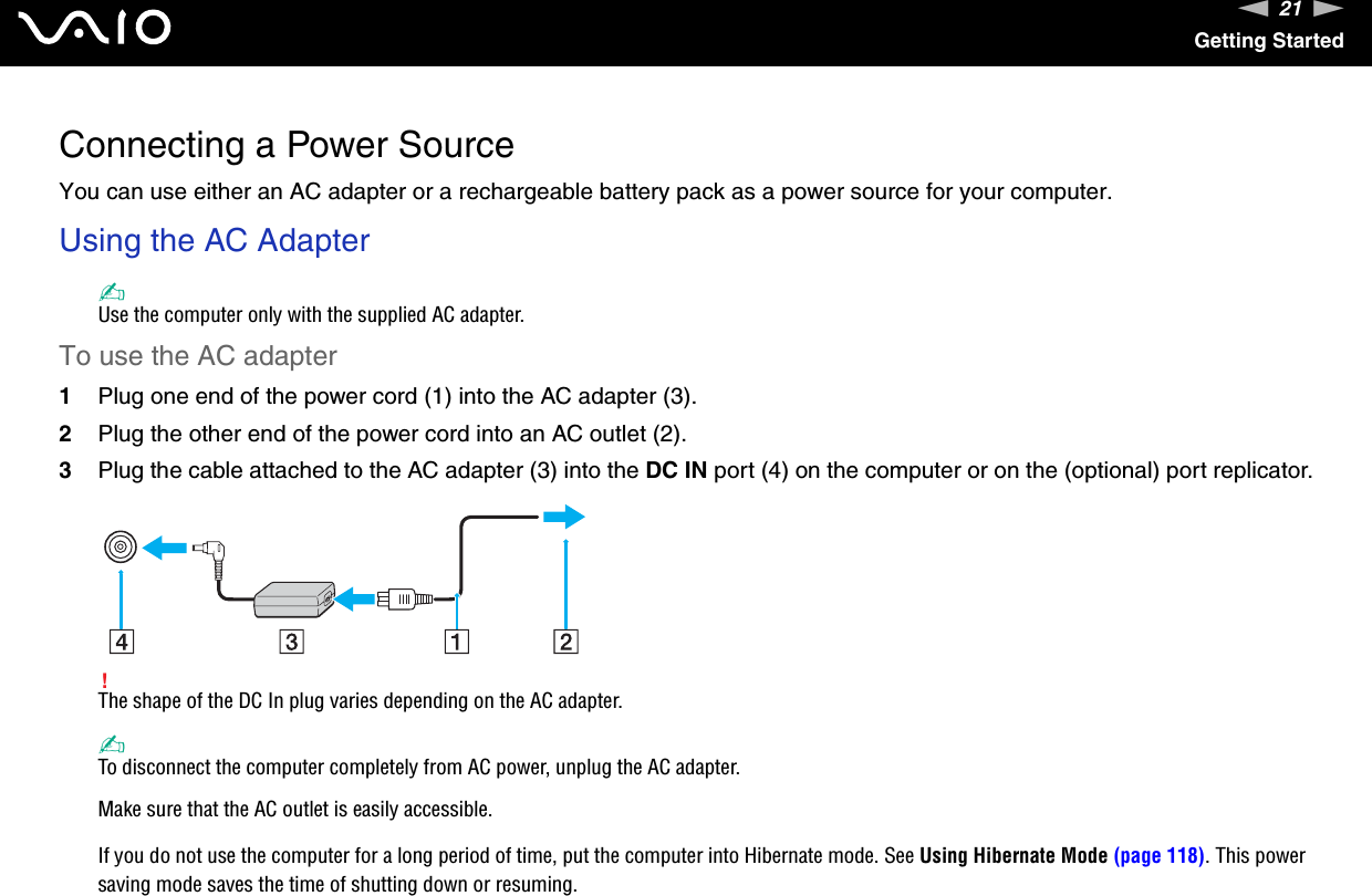 21nNGetting StartedConnecting a Power SourceYou can use either an AC adapter or a rechargeable battery pack as a power source for your computer.Using the AC Adapter✍Use the computer only with the supplied AC adapter.To use the AC adapter1Plug one end of the power cord (1) into the AC adapter (3).2Plug the other end of the power cord into an AC outlet (2).3Plug the cable attached to the AC adapter (3) into the DC IN port (4) on the computer or on the (optional) port replicator.!The shape of the DC In plug varies depending on the AC adapter.✍To disconnect the computer completely from AC power, unplug the AC adapter.Make sure that the AC outlet is easily accessible.If you do not use the computer for a long period of time, put the computer into Hibernate mode. See Using Hibernate Mode (page 118). This power saving mode saves the time of shutting down or resuming.