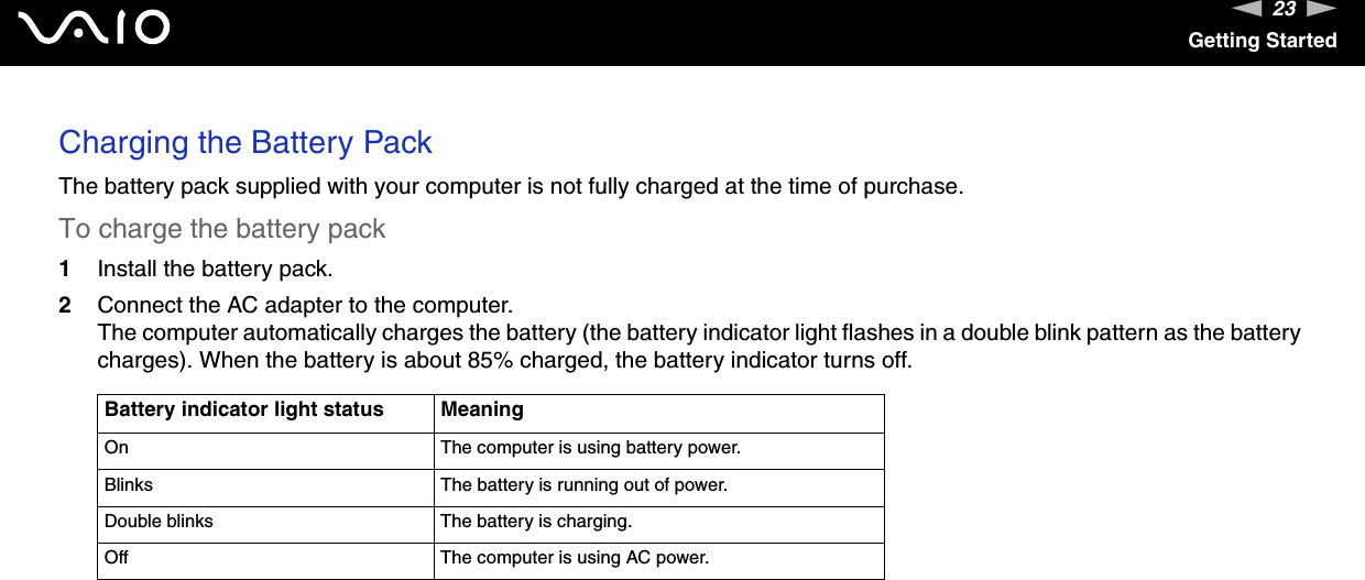 23nNGetting StartedCharging the Battery PackThe battery pack supplied with your computer is not fully charged at the time of purchase.To charge the battery pack1Install the battery pack.2Connect the AC adapter to the computer.The computer automatically charges the battery (the battery indicator light flashes in a double blink pattern as the battery charges). When the battery is about 85% charged, the battery indicator turns off.Battery indicator light status MeaningOn The computer is using battery power.Blinks The battery is running out of power.Double blinks The battery is charging.Off The computer is using AC power.