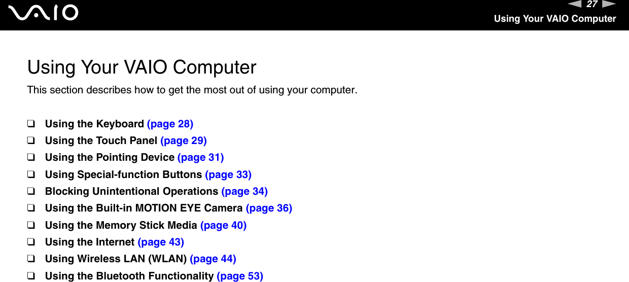 27nNUsing Your VAIO ComputerUsing Your VAIO ComputerThis section describes how to get the most out of using your computer.❑Using the Keyboard (page 28)❑Using the Touch Panel (page 29)❑Using the Pointing Device (page 31)❑Using Special-function Buttons (page 33)❑Blocking Unintentional Operations (page 34)❑Using the Built-in MOTION EYE Camera (page 36)❑Using the Memory Stick Media (page 40)❑Using the Internet (page 43)❑Using Wireless LAN (WLAN) (page 44)❑Using the Bluetooth Functionality (page 53)