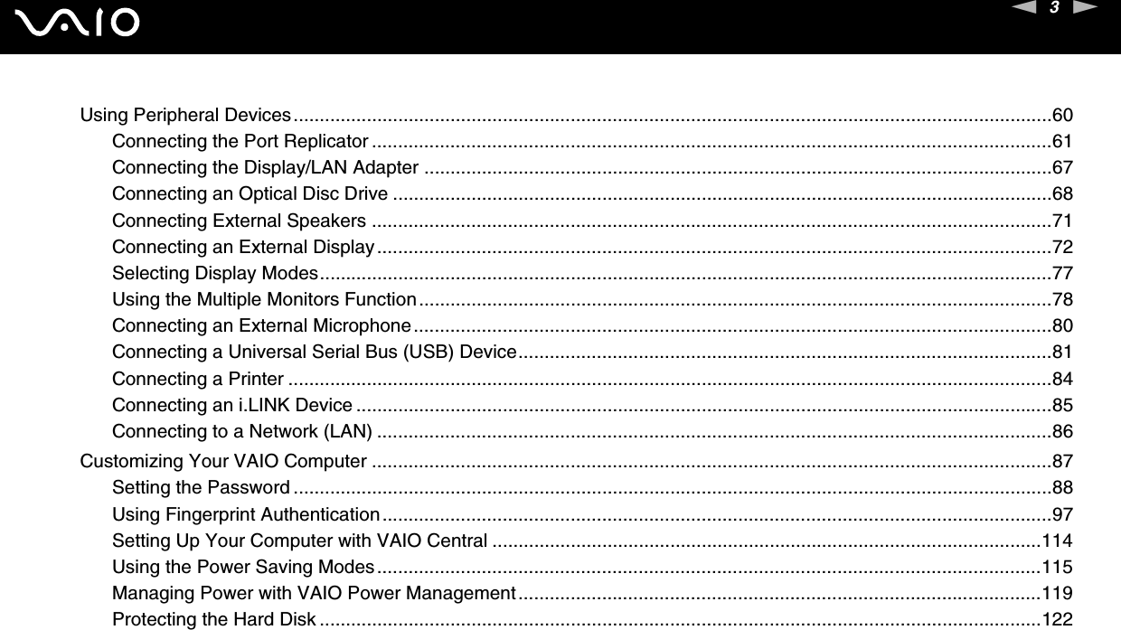3nNUsing Peripheral Devices.................................................................................................................................................60Connecting the Port Replicator ..................................................................................................................................61Connecting the Display/LAN Adapter ........................................................................................................................67Connecting an Optical Disc Drive ..............................................................................................................................68Connecting External Speakers ..................................................................................................................................71Connecting an External Display.................................................................................................................................72Selecting Display Modes............................................................................................................................................77Using the Multiple Monitors Function.........................................................................................................................78Connecting an External Microphone..........................................................................................................................80Connecting a Universal Serial Bus (USB) Device......................................................................................................81Connecting a Printer ..................................................................................................................................................84Connecting an i.LINK Device .....................................................................................................................................85Connecting to a Network (LAN) .................................................................................................................................86Customizing Your VAIO Computer ..................................................................................................................................87Setting the Password .................................................................................................................................................88Using Fingerprint Authentication................................................................................................................................97Setting Up Your Computer with VAIO Central .........................................................................................................114Using the Power Saving Modes...............................................................................................................................115Managing Power with VAIO Power Management....................................................................................................119Protecting the Hard Disk ..........................................................................................................................................122