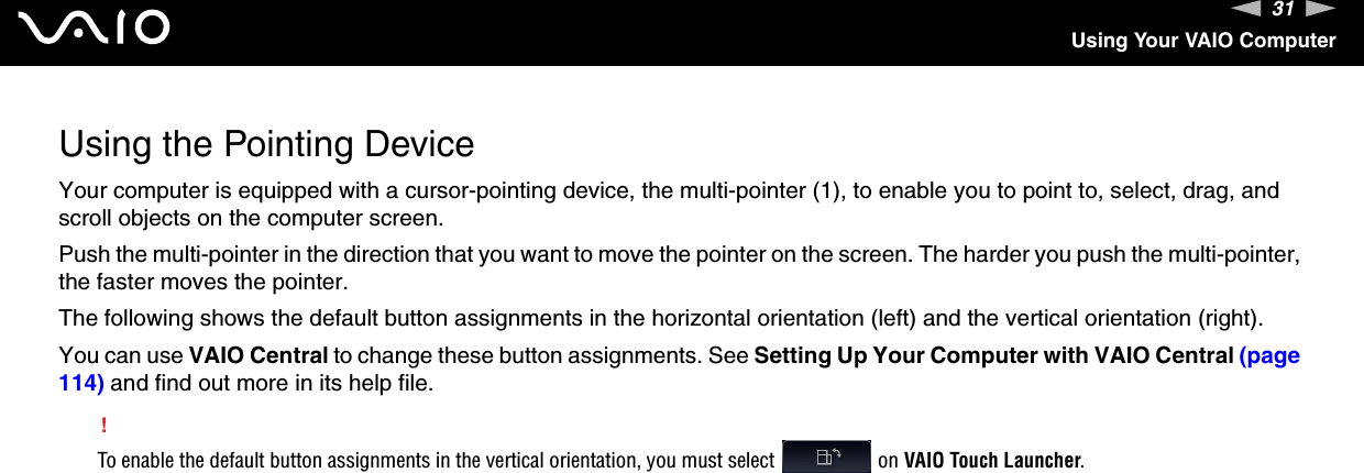 31nNUsing Your VAIO ComputerUsing the Pointing DeviceYour computer is equipped with a cursor-pointing device, the multi-pointer (1), to enable you to point to, select, drag, and scroll objects on the computer screen.Push the multi-pointer in the direction that you want to move the pointer on the screen. The harder you push the multi-pointer, the faster moves the pointer.The following shows the default button assignments in the horizontal orientation (left) and the vertical orientation (right). You can use VAIO Central to change these button assignments. See Setting Up Your Computer with VAIO Central (page 114) and find out more in its help file.!To enable the default button assignments in the vertical orientation, you must select   on VAIO Touch Launcher.