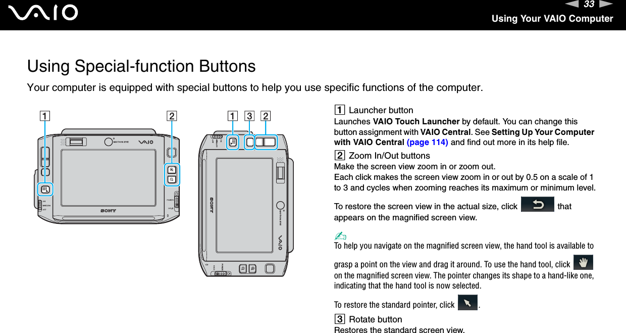 33nNUsing Your VAIO ComputerUsing Special-function ButtonsYour computer is equipped with special buttons to help you use specific functions of the computer. ALauncher buttonLaunches VAIO Touch Launcher by default. You can change this button assignment with VAIO Central. See Setting Up Your Computer with VAIO Central (page 114) and find out more in its help file.BZoom In/Out buttonsMake the screen view zoom in or zoom out.Each click makes the screen view zoom in or out by 0.5 on a scale of 1 to 3 and cycles when zooming reaches its maximum or minimum level.To restore the screen view in the actual size, click   that appears on the magnified screen view.✍To help you navigate on the magnified screen view, the hand tool is available to grasp a point on the view and drag it around. To use the hand tool, click   on the magnified screen view. The pointer changes its shape to a hand-like one, indicating that the hand tool is now selected.To restore the standard pointer, click  .CRotate buttonRestores the standard screen view.