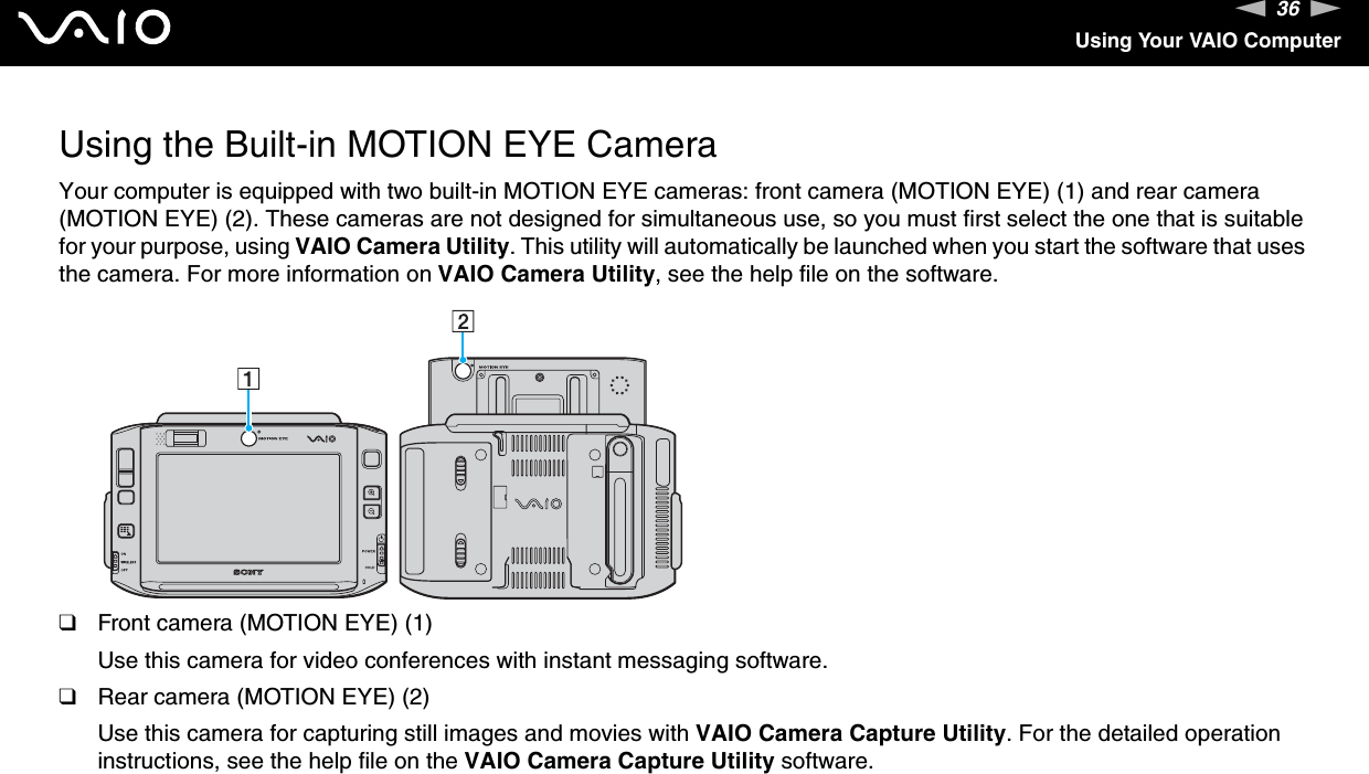 36nNUsing Your VAIO ComputerUsing the Built-in MOTION EYE CameraYour computer is equipped with two built-in MOTION EYE cameras: front camera (MOTION EYE) (1) and rear camera (MOTION EYE) (2). These cameras are not designed for simultaneous use, so you must first select the one that is suitable for your purpose, using VAIO Camera Utility. This utility will automatically be launched when you start the software that uses the camera. For more information on VAIO Camera Utility, see the help file on the software.❑Front camera (MOTION EYE) (1)Use this camera for video conferences with instant messaging software.❑Rear camera (MOTION EYE) (2)Use this camera for capturing still images and movies with VAIO Camera Capture Utility. For the detailed operation instructions, see the help file on the VAIO Camera Capture Utility software.