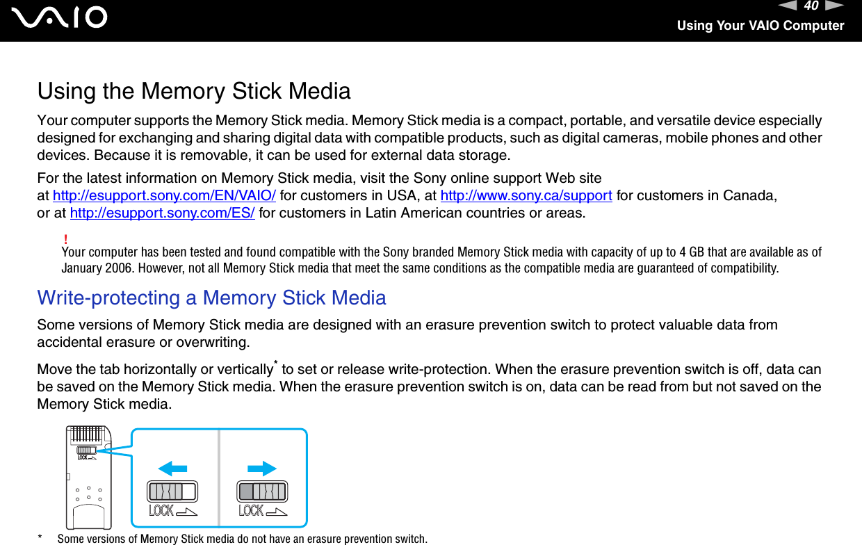 40nNUsing Your VAIO ComputerUsing the Memory Stick MediaYour computer supports the Memory Stick media. Memory Stick media is a compact, portable, and versatile device especially designed for exchanging and sharing digital data with compatible products, such as digital cameras, mobile phones and other devices. Because it is removable, it can be used for external data storage.For the latest information on Memory Stick media, visit the Sony online support Web site at http://esupport.sony.com/EN/VAIO/ for customers in USA, at http://www.sony.ca/support for customers in Canada, or at http://esupport.sony.com/ES/ for customers in Latin American countries or areas.!Your computer has been tested and found compatible with the Sony branded Memory Stick media with capacity of up to 4 GB that are available as of January 2006. However, not all Memory Stick media that meet the same conditions as the compatible media are guaranteed of compatibility.Write-protecting a Memory Stick MediaSome versions of Memory Stick media are designed with an erasure prevention switch to protect valuable data from accidental erasure or overwriting.Move the tab horizontally or vertically* to set or release write-protection. When the erasure prevention switch is off, data can be saved on the Memory Stick media. When the erasure prevention switch is on, data can be read from but not saved on the Memory Stick media.* Some versions of Memory Stick media do not have an erasure prevention switch. 