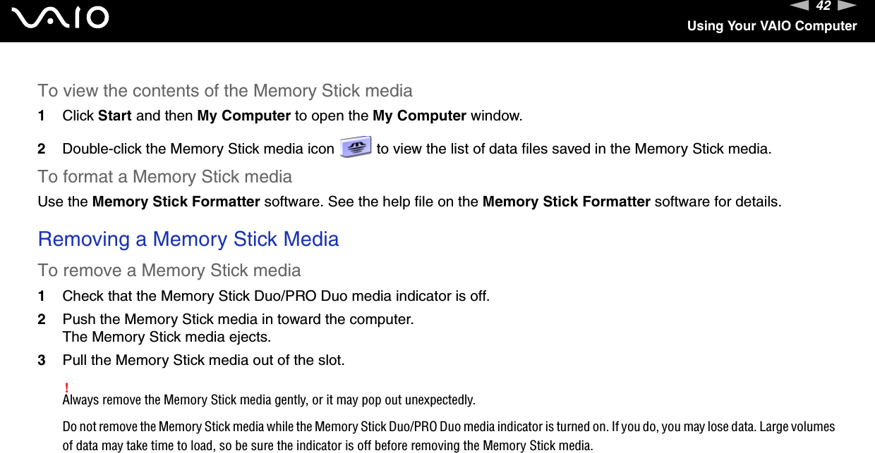 42nNUsing Your VAIO ComputerTo view the contents of the Memory Stick media1Click Start and then My Computer to open the My Computer window. 2Double-click the Memory Stick media icon   to view the list of data files saved in the Memory Stick media.To format a Memory Stick mediaUse the Memory Stick Formatter software. See the help file on the Memory Stick Formatter software for details. Removing a Memory Stick MediaTo remove a Memory Stick media1Check that the Memory Stick Duo/PRO Duo media indicator is off.2Push the Memory Stick media in toward the computer.The Memory Stick media ejects.3Pull the Memory Stick media out of the slot.!Always remove the Memory Stick media gently, or it may pop out unexpectedly.Do not remove the Memory Stick media while the Memory Stick Duo/PRO Duo media indicator is turned on. If you do, you may lose data. Large volumes of data may take time to load, so be sure the indicator is off before removing the Memory Stick media.  