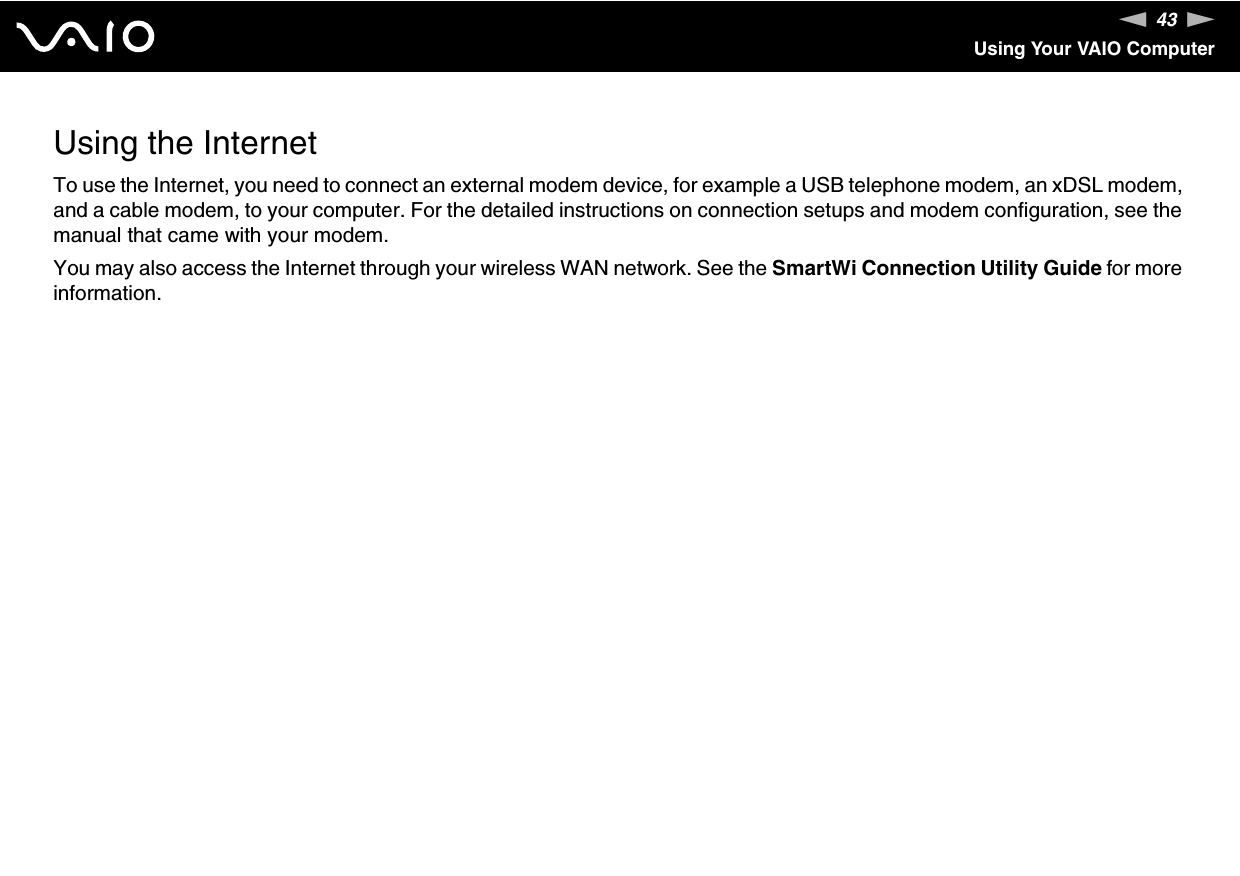 43nNUsing Your VAIO ComputerUsing the InternetTo use the Internet, you need to connect an external modem device, for example a USB telephone modem, an xDSL modem, and a cable modem, to your computer. For the detailed instructions on connection setups and modem configuration, see the manual that came with your modem.You may also access the Internet through your wireless WAN network. See the SmartWi Connection Utility Guide for more information. 