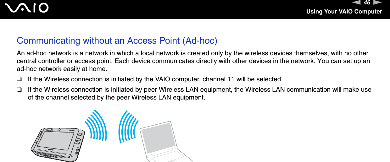 46nNUsing Your VAIO ComputerCommunicating without an Access Point (Ad-hoc)An ad-hoc network is a network in which a local network is created only by the wireless devices themselves, with no other central controller or access point. Each device communicates directly with other devices in the network. You can set up an ad-hoc network easily at home.❑If the Wireless connection is initiated by the VAIO computer, channel 11 will be selected.❑If the Wireless connection is initiated by peer Wireless LAN equipment, the Wireless LAN communication will make use of the channel selected by the peer Wireless LAN equipment.