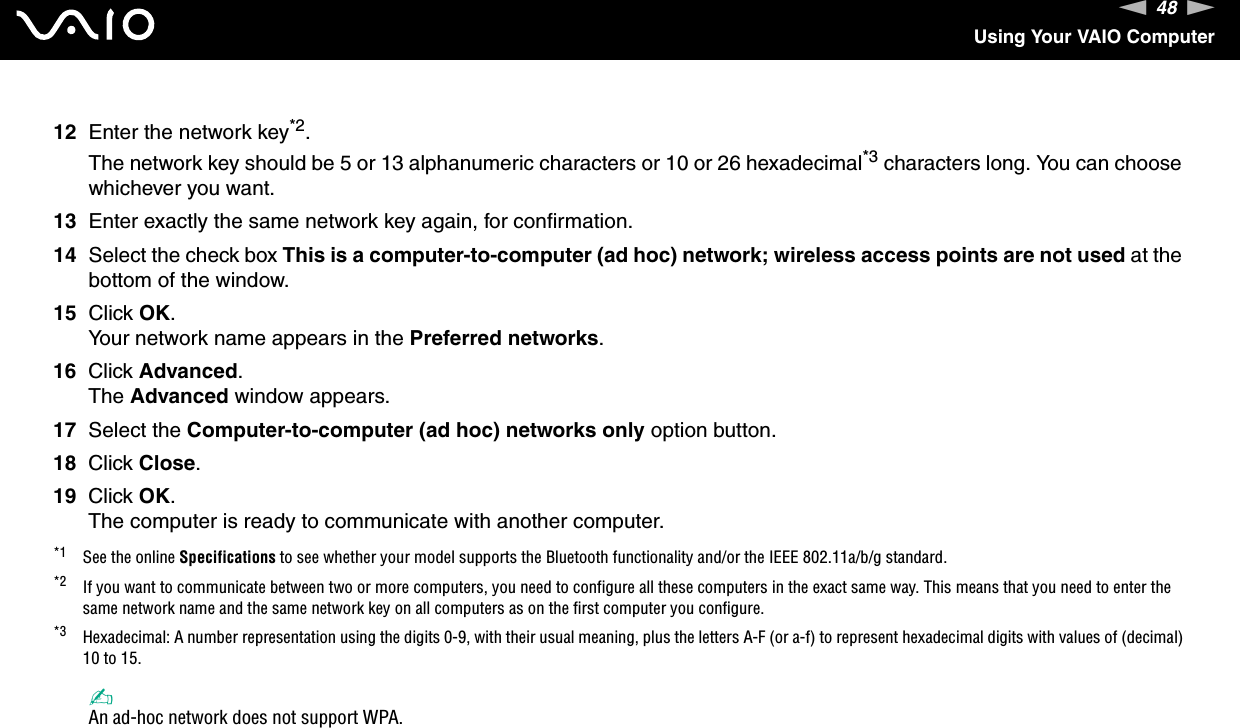 48nNUsing Your VAIO Computer12 Enter the network key*2.The network key should be 5 or 13 alphanumeric characters or 10 or 26 hexadecimal*3 characters long. You can choose whichever you want.13 Enter exactly the same network key again, for confirmation.14 Select the check box This is a computer-to-computer (ad hoc) network; wireless access points are not used at the bottom of the window.15 Click OK.Your network name appears in the Preferred networks.16 Click Advanced.The Advanced window appears.17 Select the Computer-to-computer (ad hoc) networks only option button.18 Click Close.19 Click OK.The computer is ready to communicate with another computer.*1 See the online Specifications to see whether your model supports the Bluetooth functionality and/or the IEEE 802.11a/b/g standard.*2 If you want to communicate between two or more computers, you need to configure all these computers in the exact same way. This means that you need to enter the same network name and the same network key on all computers as on the first computer you configure.*3 Hexadecimal: A number representation using the digits 0-9, with their usual meaning, plus the letters A-F (or a-f) to represent hexadecimal digits with values of (decimal) 10 to 15.✍An ad-hoc network does not support WPA.