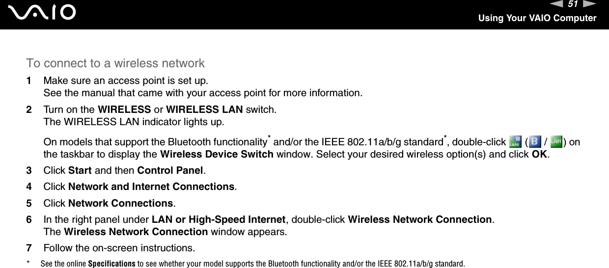 51nNUsing Your VAIO ComputerTo connect to a wireless network1Make sure an access point is set up.See the manual that came with your access point for more information.2Turn on the WIRELESS or WIRELESS LAN switch.The WIRELESS LAN indicator lights up.On models that support the Bluetooth functionality* and/or the IEEE 802.11a/b/g standard*, double-click   (  /  ) on the taskbar to display the Wireless Device Switch window. Select your desired wireless option(s) and click OK.3Click Start and then Control Panel.4Click Network and Internet Connections.5Click Network Connections.6In the right panel under LAN or High-Speed Internet, double-click Wireless Network Connection.The Wireless Network Connection window appears.7Follow the on-screen instructions.* See the online Specifications to see whether your model supports the Bluetooth functionality and/or the IEEE 802.11a/b/g standard.