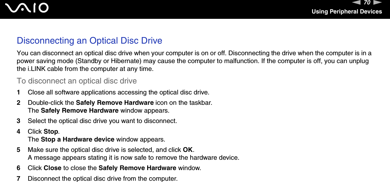 70nNUsing Peripheral DevicesDisconnecting an Optical Disc DriveYou can disconnect an optical disc drive when your computer is on or off. Disconnecting the drive when the computer is in a power saving mode (Standby or Hibernate) may cause the computer to malfunction. If the computer is off, you can unplug the i.LINK cable from the computer at any time.To disconnect an optical disc drive1Close all software applications accessing the optical disc drive.2Double-click the Safely Remove Hardware icon on the taskbar.The Safely Remove Hardware window appears.3Select the optical disc drive you want to disconnect.4Click Stop.The Stop a Hardware device window appears.5Make sure the optical disc drive is selected, and click OK.A message appears stating it is now safe to remove the hardware device.6Click Close to close the Safely Remove Hardware window.7Disconnect the optical disc drive from the computer. 