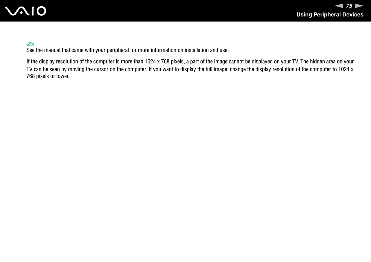 75nNUsing Peripheral Devices✍See the manual that came with your peripheral for more information on installation and use.If the display resolution of the computer is more than 1024 x 768 pixels, a part of the image cannot be displayed on your TV. The hidden area on your TV can be seen by moving the cursor on the computer. If you want to display the full image, change the display resolution of the computer to 1024 x 768 pixels or lower. 