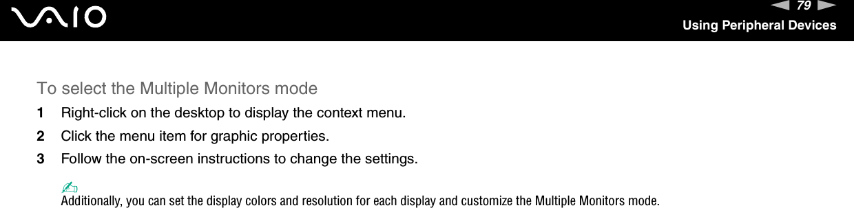 79nNUsing Peripheral DevicesTo select the Multiple Monitors mode1Right-click on the desktop to display the context menu.2Click the menu item for graphic properties.3Follow the on-screen instructions to change the settings.✍Additionally, you can set the display colors and resolution for each display and customize the Multiple Monitors mode. 