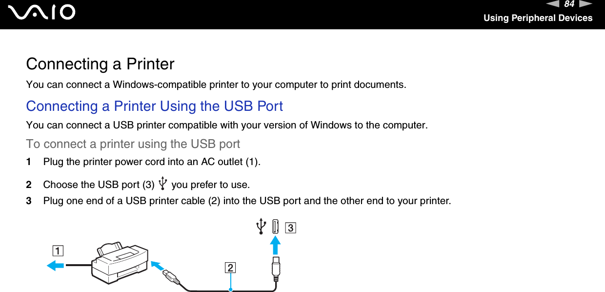 84nNUsing Peripheral DevicesConnecting a PrinterYou can connect a Windows-compatible printer to your computer to print documents.Connecting a Printer Using the USB PortYou can connect a USB printer compatible with your version of Windows to the computer.To connect a printer using the USB port1Plug the printer power cord into an AC outlet (1).2Choose the USB port (3)   you prefer to use.3Plug one end of a USB printer cable (2) into the USB port and the other end to your printer.  