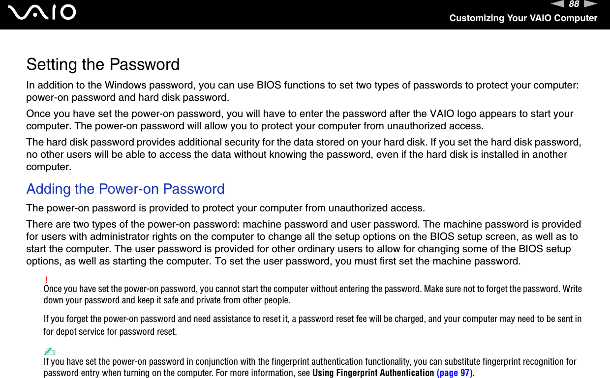 88nNCustomizing Your VAIO ComputerSetting the PasswordIn addition to the Windows password, you can use BIOS functions to set two types of passwords to protect your computer: power-on password and hard disk password.Once you have set the power-on password, you will have to enter the password after the VAIO logo appears to start your computer. The power-on password will allow you to protect your computer from unauthorized access.The hard disk password provides additional security for the data stored on your hard disk. If you set the hard disk password, no other users will be able to access the data without knowing the password, even if the hard disk is installed in another computer.Adding the Power-on PasswordThe power-on password is provided to protect your computer from unauthorized access.There are two types of the power-on password: machine password and user password. The machine password is provided for users with administrator rights on the computer to change all the setup options on the BIOS setup screen, as well as to start the computer. The user password is provided for other ordinary users to allow for changing some of the BIOS setup options, as well as starting the computer. To set the user password, you must first set the machine password.!Once you have set the power-on password, you cannot start the computer without entering the password. Make sure not to forget the password. Write down your password and keep it safe and private from other people.If you forget the power-on password and need assistance to reset it, a password reset fee will be charged, and your computer may need to be sent in for depot service for password reset. ✍If you have set the power-on password in conjunction with the fingerprint authentication functionality, you can substitute fingerprint recognition for password entry when turning on the computer. For more information, see Using Fingerprint Authentication (page 97).