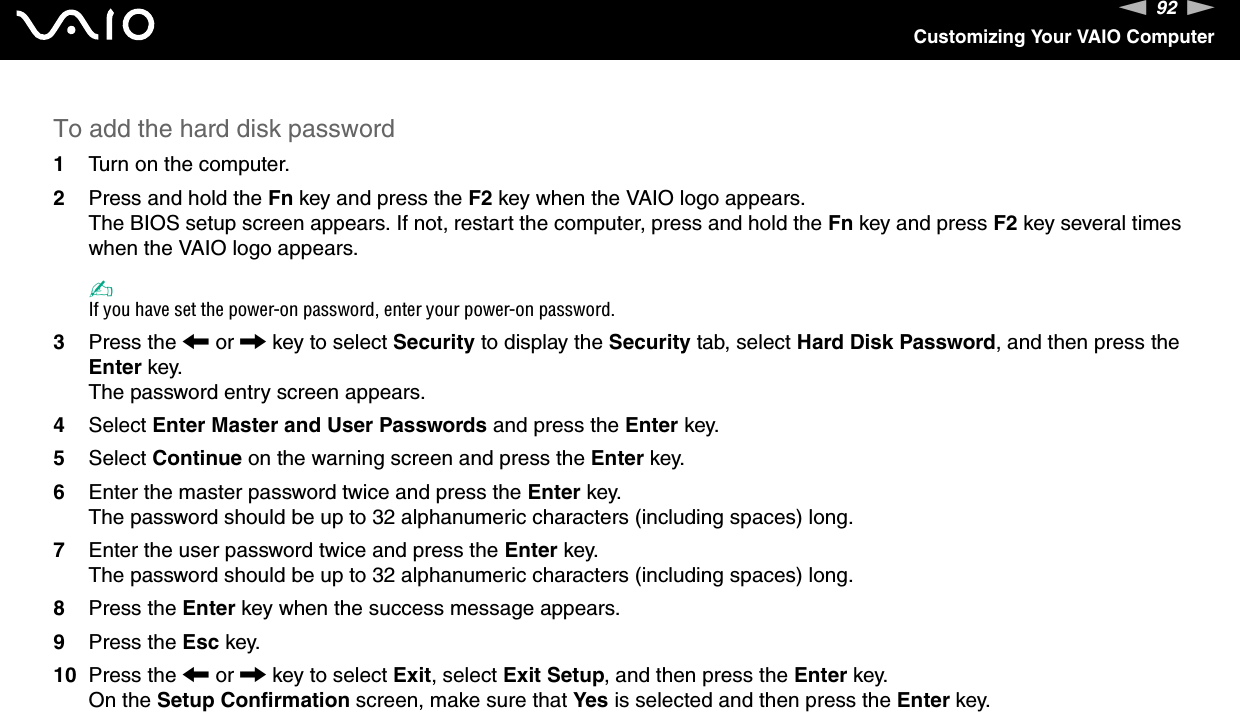 92nNCustomizing Your VAIO ComputerTo add the hard disk password1Turn on the computer.2Press and hold the Fn key and press the F2 key when the VAIO logo appears.The BIOS setup screen appears. If not, restart the computer, press and hold the Fn key and press F2 key several times when the VAIO logo appears.✍If you have set the power-on password, enter your power-on password.3Press the &lt; or , key to select Security to display the Security tab, select Hard Disk Password, and then press the Enter key.The password entry screen appears.4Select Enter Master and User Passwords and press the Enter key.5Select Continue on the warning screen and press the Enter key.6Enter the master password twice and press the Enter key.The password should be up to 32 alphanumeric characters (including spaces) long.7Enter the user password twice and press the Enter key.The password should be up to 32 alphanumeric characters (including spaces) long.8Press the Enter key when the success message appears.9Press the Esc key.10 Press the &lt; or , key to select Exit, select Exit Setup, and then press the Enter key.On the Setup Confirmation screen, make sure that Yes is selected and then press the Enter key. 