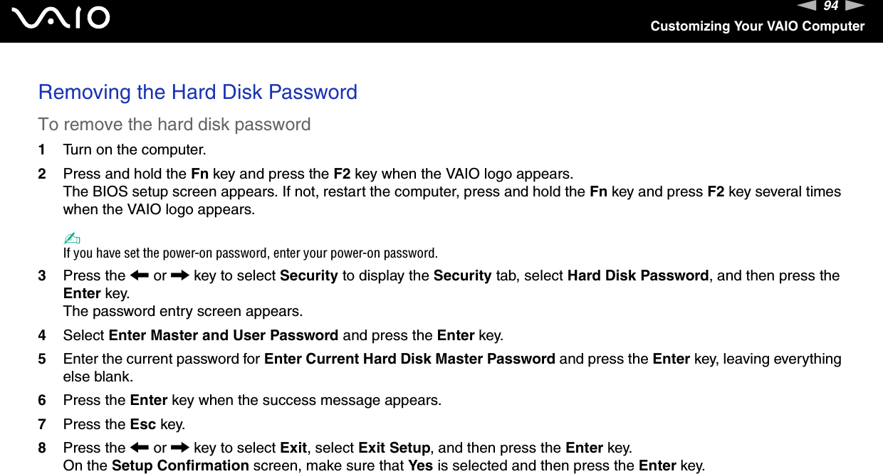 94nNCustomizing Your VAIO ComputerRemoving the Hard Disk PasswordTo remove the hard disk password1Turn on the computer.2Press and hold the Fn key and press the F2 key when the VAIO logo appears.The BIOS setup screen appears. If not, restart the computer, press and hold the Fn key and press F2 key several times when the VAIO logo appears.✍If you have set the power-on password, enter your power-on password.3Press the &lt; or , key to select Security to display the Security tab, select Hard Disk Password, and then press the Enter key.The password entry screen appears.4Select Enter Master and User Password and press the Enter key.5Enter the current password for Enter Current Hard Disk Master Password and press the Enter key, leaving everything else blank.6Press the Enter key when the success message appears.7Press the Esc key.8Press the &lt; or , key to select Exit, select Exit Setup, and then press the Enter key.On the Setup Confirmation screen, make sure that Yes is selected and then press the Enter key. 
