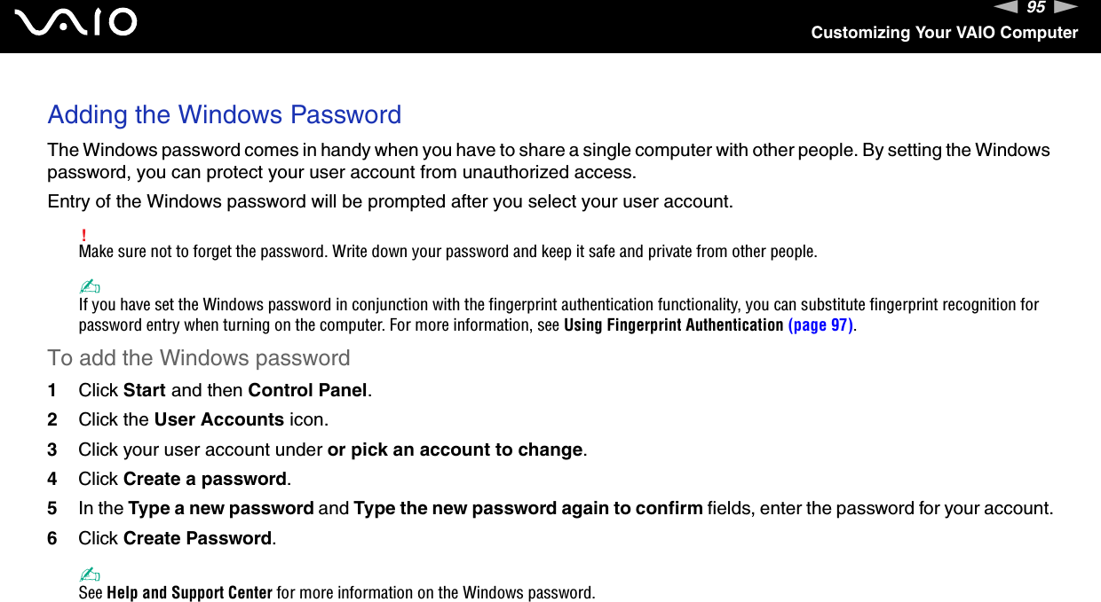95nNCustomizing Your VAIO ComputerAdding the Windows PasswordThe Windows password comes in handy when you have to share a single computer with other people. By setting the Windows password, you can protect your user account from unauthorized access.Entry of the Windows password will be prompted after you select your user account.!Make sure not to forget the password. Write down your password and keep it safe and private from other people.✍If you have set the Windows password in conjunction with the fingerprint authentication functionality, you can substitute fingerprint recognition for password entry when turning on the computer. For more information, see Using Fingerprint Authentication (page 97).To add the Windows password1Click Start and then Control Panel.2Click the User Accounts icon.3Click your user account under or pick an account to change.4Click Create a password.5In the Type a new password and Type the new password again to confirm fields, enter the password for your account.6Click Create Password.✍See Help and Support Center for more information on the Windows password. 