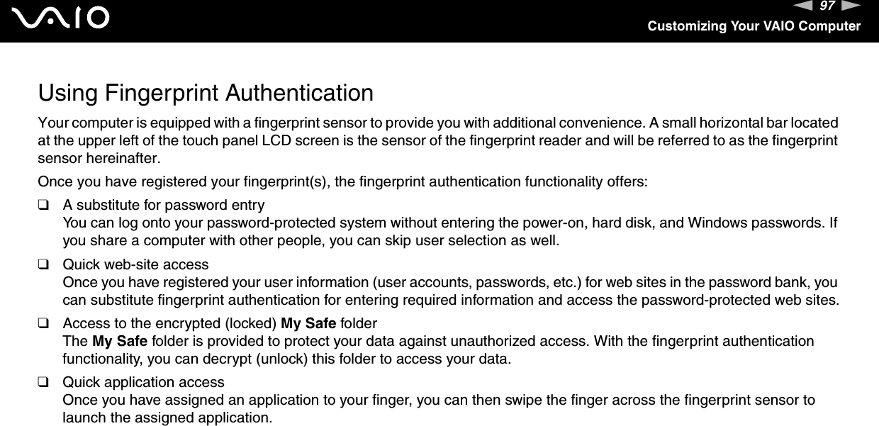 97nNCustomizing Your VAIO ComputerUsing Fingerprint AuthenticationYour computer is equipped with a fingerprint sensor to provide you with additional convenience. A small horizontal bar located at the upper left of the touch panel LCD screen is the sensor of the fingerprint reader and will be referred to as the fingerprint sensor hereinafter.Once you have registered your fingerprint(s), the fingerprint authentication functionality offers:❑A substitute for password entryYou can log onto your password-protected system without entering the power-on, hard disk, and Windows passwords. If you share a computer with other people, you can skip user selection as well.❑Quick web-site accessOnce you have registered your user information (user accounts, passwords, etc.) for web sites in the password bank, you can substitute fingerprint authentication for entering required information and access the password-protected web sites.❑Access to the encrypted (locked) My Safe folderThe My Safe folder is provided to protect your data against unauthorized access. With the fingerprint authentication functionality, you can decrypt (unlock) this folder to access your data.❑Quick application accessOnce you have assigned an application to your finger, you can then swipe the finger across the fingerprint sensor to launch the assigned application.