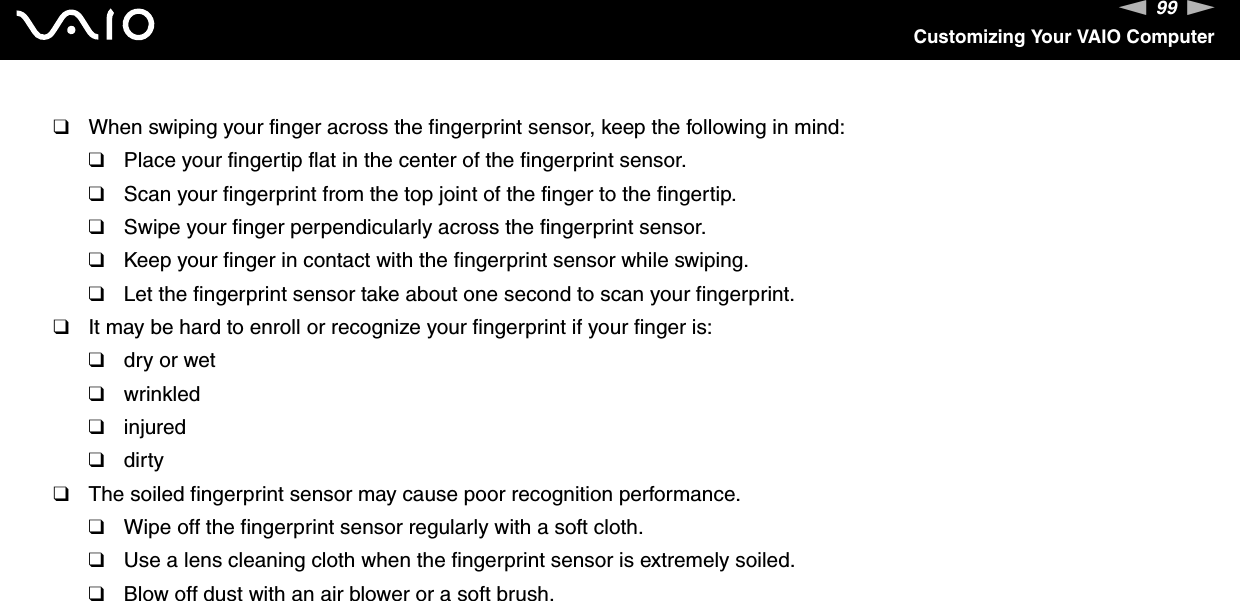 99nNCustomizing Your VAIO Computer❑When swiping your finger across the fingerprint sensor, keep the following in mind:❑Place your fingertip flat in the center of the fingerprint sensor.❑Scan your fingerprint from the top joint of the finger to the fingertip.❑Swipe your finger perpendicularly across the fingerprint sensor.❑Keep your finger in contact with the fingerprint sensor while swiping.❑Let the fingerprint sensor take about one second to scan your fingerprint.❑It may be hard to enroll or recognize your fingerprint if your finger is:❑dry or wet❑wrinkled❑injured❑dirty❑The soiled fingerprint sensor may cause poor recognition performance.❑Wipe off the fingerprint sensor regularly with a soft cloth.❑Use a lens cleaning cloth when the fingerprint sensor is extremely soiled.❑Blow off dust with an air blower or a soft brush. 