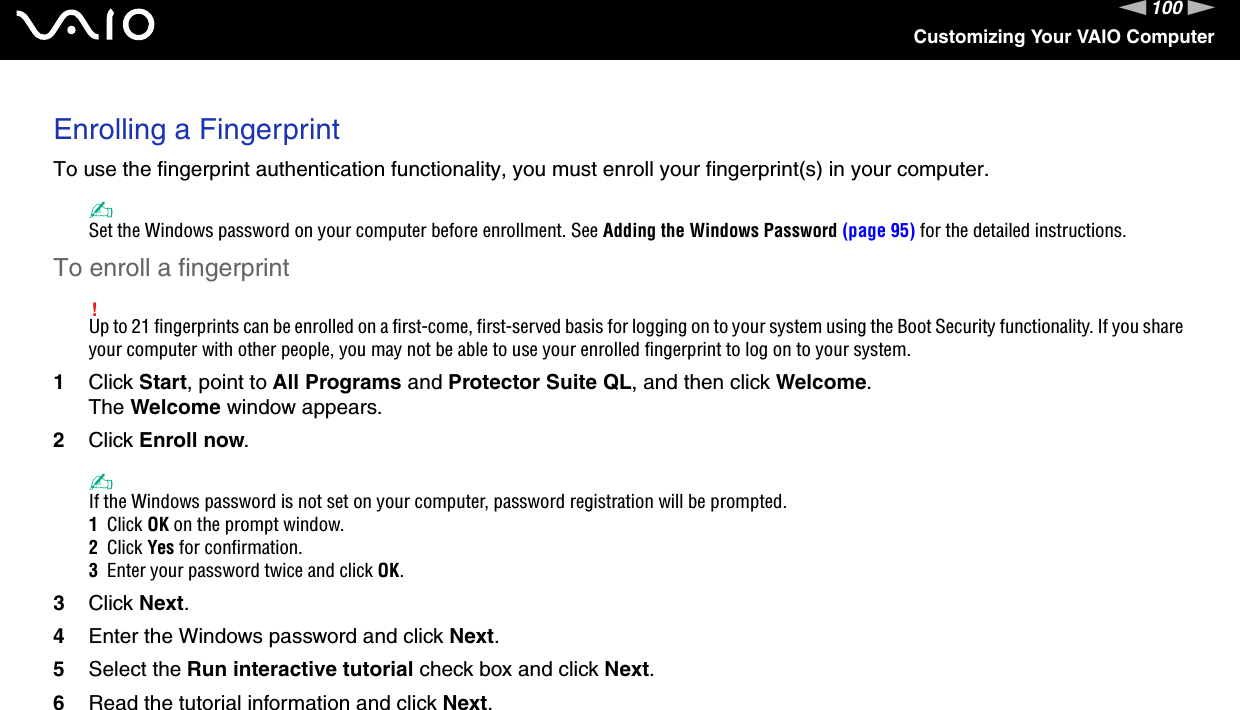 100nNCustomizing Your VAIO ComputerEnrolling a FingerprintTo use the fingerprint authentication functionality, you must enroll your fingerprint(s) in your computer.✍Set the Windows password on your computer before enrollment. See Adding the Windows Password (page 95) for the detailed instructions.To enroll a fingerprint!Up to 21 fingerprints can be enrolled on a first-come, first-served basis for logging on to your system using the Boot Security functionality. If you share your computer with other people, you may not be able to use your enrolled fingerprint to log on to your system.1Click Start, point to All Programs and Protector Suite QL, and then click Welcome.The Welcome window appears.2Click Enroll now.✍If the Windows password is not set on your computer, password registration will be prompted.1  Click OK on the prompt window.2  Click Yes for confirmation.3  Enter your password twice and click OK.3Click Next.4Enter the Windows password and click Next.5Select the Run interactive tutorial check box and click Next.6Read the tutorial information and click Next.