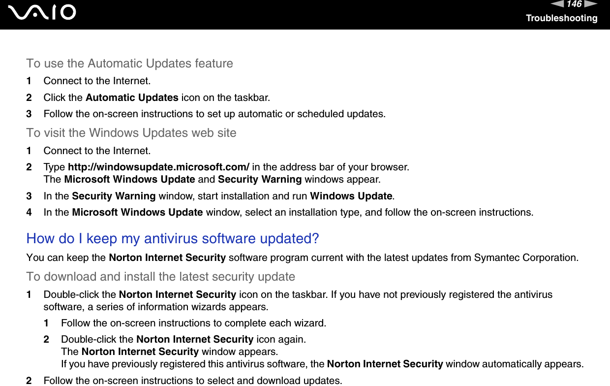 146nNTroubleshootingTo use the Automatic Updates feature 1Connect to the Internet. 2Click the Automatic Updates icon on the taskbar. 3Follow the on-screen instructions to set up automatic or scheduled updates. To visit the Windows Updates web site 1Connect to the Internet. 2Type http://windowsupdate.microsoft.com/ in the address bar of your browser. The Microsoft Windows Update and Security Warning windows appear.3In the Security Warning window, start installation and run Windows Update. 4In the Microsoft Windows Update window, select an installation type, and follow the on-screen instructions.  How do I keep my antivirus software updated?You can keep the Norton Internet Security software program current with the latest updates from Symantec Corporation.To download and install the latest security update 1Double-click the Norton Internet Security icon on the taskbar. If you have not previously registered the antivirus software, a series of information wizards appears.1Follow the on-screen instructions to complete each wizard.2Double-click the Norton Internet Security icon again.The Norton Internet Security window appears.If you have previously registered this antivirus software, the Norton Internet Security window automatically appears.2Follow the on-screen instructions to select and download updates.   