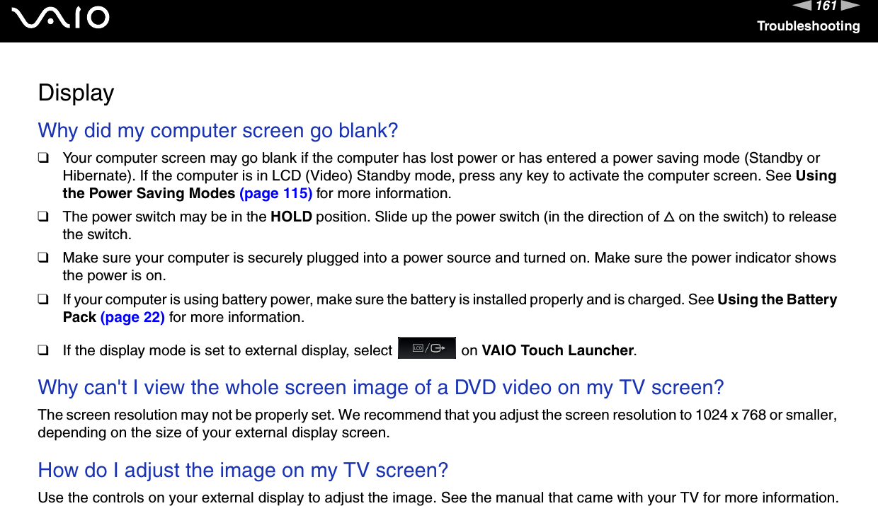 161nNTroubleshootingDisplayWhy did my computer screen go blank?❑Your computer screen may go blank if the computer has lost power or has entered a power saving mode (Standby or Hibernate). If the computer is in LCD (Video) Standby mode, press any key to activate the computer screen. See Using the Power Saving Modes (page 115) for more information.❑The power switch may be in the HOLD position. Slide up the power switch (in the direction of f on the switch) to release the switch.❑Make sure your computer is securely plugged into a power source and turned on. Make sure the power indicator shows the power is on.❑If your computer is using battery power, make sure the battery is installed properly and is charged. See Using the Battery Pack (page 22) for more information.❑If the display mode is set to external display, select   on VAIO Touch Launcher. Why can&apos;t I view the whole screen image of a DVD video on my TV screen?The screen resolution may not be properly set. We recommend that you adjust the screen resolution to 1024 x 768 or smaller, depending on the size of your external display screen. How do I adjust the image on my TV screen?Use the controls on your external display to adjust the image. See the manual that came with your TV for more information. 